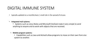 DIGITAL IMMUNE SYSTEM
• typically updated on a monthly basis | small role in the spread of viruses
• Integrated mail systems:
• Systems such as Lotus Notes and Microsoft Outlook make it very simple to send
anything to anyone and to work with objects that are received.
• Mobile-program systems:
• Capabilities such as Java and ActiveX allow programs to move on their own from one
system to another.
 