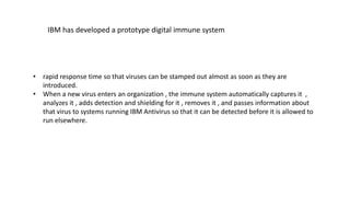 • rapid response time so that viruses can be stamped out almost as soon as they are
introduced.
• When a new virus enters an organization , the immune system automatically captures it ,
analyzes it , adds detection and shielding for it , removes it , and passes information about
that virus to systems running IBM Antivirus so that it can be detected before it is allowed to
run elsewhere.
IBM has developed a prototype digital immune system
 