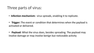Three parts of virus:
• Infection mechanism: virus spreads, enabling it to replicate.
• Trigger: The event or condition that determines when the payload is
activated or delivered.
• Payload: What the virus does, besides spreading. The payload may
involve damage or may involve benign but noticeable activity
 