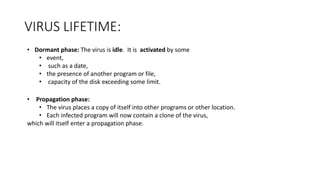 VIRUS LIFETIME:
• Dormant phase: The virus is idle. It is activated by some
• event,
• such as a date,
• the presence of another program or file,
• capacity of the disk exceeding some limit.
• Propagation phase:
• The virus places a copy of itself into other programs or other location.
• Each infected program will now contain a clone of the virus,
which will itself enter a propagation phase.
 