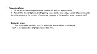 • Triggering phase:
1. The virus is activated to perform the function for which it was intended.
2. As with the dormant phase, the triggering phase can be caused by a variety of system events,
including a count of the number of times that this copy of the virus has made copies of itself.
• Execution phase:
1. function may be harmless, such as a message on the screen, or damaging,
such as the destruction of programs and data files.
 