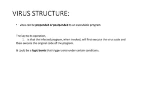 VIRUS STRUCTURE:
• virus can be prepended or postpended to an executable program.
The key to its operation,
1. is that the infected program, when invoked, will first execute the virus code and
then execute the original code of the program.
It could be a logic bomb that triggers only under certain conditions.
 