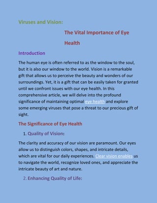 Viruses and Vision:
The Vital Importance of Eye
Health
Introduction
The human eye is often referred to as the window to the soul,
but it is also our window to the world. Vision is a remarkable
gift that allows us to perceive the beauty and wonders of our
surroundings. Yet, it is a gift that can be easily taken for granted
until we confront issues with our eye health. In this
comprehensive article, we will delve into the profound
significance of maintaining optimal eye health and explore
some emerging viruses that pose a threat to our precious gift of
sight.
The Significance of Eye Health
1. :
Quality of Vision
The clarity and accuracy of our vision are paramount. Our eyes
allow us to distinguish colors, shapes, and intricate details,
which are vital for our daily experiences. Clear vision enables us
to navigate the world, recognize loved ones, and appreciate the
intricate beauty of art and nature.
2.Enhancing Quality of Life:
 
