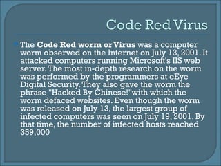 The  Code Red worm or Virus  was a computer worm observed on the Internet on July 13, 2001. It attacked computers running Microsoft's IIS web server. The most in-depth research on the worm was performed by the programmers at eEye Digital Security. They also gave the worm the phrase "Hacked By Chinese!"with which the worm defaced websites. Even though the worm was released on July 13, the largest group of infected computers was seen on July 19, 2001. By that time, the number of infected hosts reached 359,000 