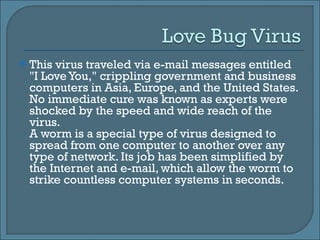 This virus traveled via e-mail messages entitled "I Love You," crippling government and business computers in Asia, Europe, and the United States. No immediate cure was known as experts were shocked by the speed and wide reach of the virus.  A worm is a special type of virus designed to spread from one computer to another over any type of network. Its job has been simplified by the Internet and e-mail, which allow the worm to strike countless computer systems in seconds.  