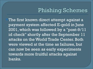 The first known direct attempt against a payment system affected E-gold in June 2001, which was followed by a "post-9/11 id check" shortly after the September 11 attacks on the World Trade Center. Both were viewed at the time as failures, but can now be seen as early experiments towards more fruitful attacks against banks.  
