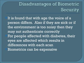 It is found that with age the voice of a person differs.  Also if they are sick or if the environment is too noisy then they may not authenticate correctly For people affected with diabetes, their eyes are affected which results in differences with each scan Biometrics can be expensive 