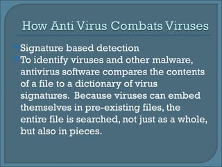 Signature based detection To identify viruses and other malware, antivirus software compares the contents of a file to a dictionary of virus signatures.  Because viruses can embed themselves in pre-existing files, the entire file is searched, not just as a whole, but also in pieces.  