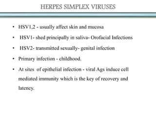HERPES SIMPLEX VIRUSES
• HSV1,2 - usually affect skin and mucosa
• HSV1- shed principally in saliva- Orofacial Infections
• HSV2- transmitted sexually- genital infection
• Primary infection - childhood.
• At sites of epithelial infection - viral Ags induce cell
mediated immunity which is the key of recovery and
latency.
 