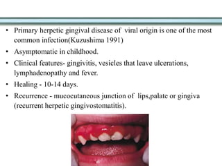 • Primary herpetic gingival disease of viral origin is one of the most
common infection(Kuzushima 1991)
• Asymptomatic in childhood.
• Clinical features- gingivitis, vesicles that leave ulcerations,
lymphadenopathy and fever.
• Healing - 10-14 days.
• Recurrence - mucocutaneous junction of lips,palate or gingiva
(recurrent herpetic gingivostomatitis).
 