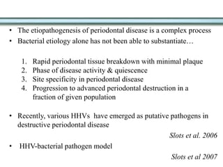 • The etiopathogenesis of periodontal disease is a complex process
• Bacterial etiology alone has not been able to substantiate…
• Recently, various HHVs have emerged as putative pathogens in
destructive periodontal disease
Slots et al. 2006
• HHV-bacterial pathogen model
Slots et al 2007
1. Rapid periodontal tissue breakdown with minimal plaque
2. Phase of disease activity & quiescence
3. Site specificity in periodontal disease
4. Progression to advanced periodontal destruction in a
fraction of given population
 