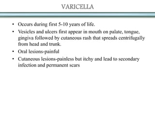VARICELLA
• Occurs during first 5-10 years of life.
• Vesicles and ulcers first appear in mouth on palate, tongue,
gingiva followed by cutaneous rash that spreads centrifugally
from head and trunk.
• Oral lesions-painful
• Cutaneous lesions-painless but itchy and lead to secondary
infection and permanent scars
 