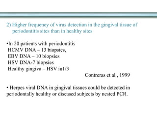 2) Higher frequency of virus detection in the gingival tissue of
periodontitis sites than in healthy sites
•In 20 patients with periodontitis
HCMV DNA – 13 biopsies,
EBV DNA – 10 biopsies
HSV DNA-7 biopsies
Healthy gingiva – HSV in1/3
Contreras et al , 1999
• Herpes viral DNA in gingival tissues could be detected in
periodontally healthy or diseased subjects by nested PCR.
 