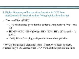 3. Higher frequency of herpes virus detection in GCF from
periodontaly diseased sites than from gingivitis/healthy sites
• Parra and Slots (1996)
– 78% of advanced periodontitis patients were positive for at least
1/5
– HCMV (60%) >EBV (30%)> HSV (20%) HPV (17%) and HIV
(7%).
– Only 31% of the gingivitis patients were virus positive
• 89% of the patients yielded at least 1/5 (HCMV) deep pockets,
whereas only 56% yielded viral DNA from shallow periodontal sites
 