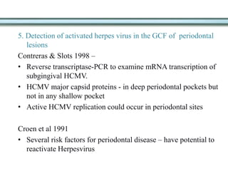 5. Detection of activated herpes virus in the GCF of periodontal
lesions
Contreras & Slots 1998 –
• Reverse transcriptase-PCR to examine mRNA transcription of
subgingival HCMV.
• HCMV major capsid proteins - in deep periodontal pockets but
not in any shallow pocket
• Active HCMV replication could occur in periodontal sites
Croen et al 1991
• Several risk factors for periodontal disease – have potential to
reactivate Herpesvirus
 