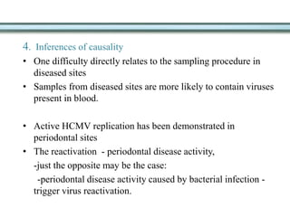 4. Inferences of causality
• One difficulty directly relates to the sampling procedure in
diseased sites
• Samples from diseased sites are more likely to contain viruses
present in blood.
• Active HCMV replication has been demonstrated in
periodontal sites
• The reactivation - periodontal disease activity,
-just the opposite may be the case:
-periodontal disease activity caused by bacterial infection -
trigger virus reactivation.
 