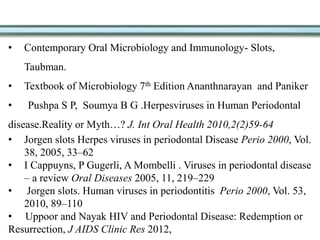• Contemporary Oral Microbiology and Immunology- Slots,
Taubman.
• Textbook of Microbiology 7th Edition Ananthnarayan and Paniker
• Pushpa S P, Soumya B G .Herpesviruses in Human Periodontal
disease.Reality or Myth…? J. Int Oral Health 2010,2(2)59-64
• Jorgen slots Herpes viruses in periodontal Disease Perio 2000, Vol.
38, 2005, 33–62
• I Cappuyns, P Gugerli, A Mombelli . Viruses in periodontal disease
– a review Oral Diseases 2005, 11, 219–229
• Jorgen slots. Human viruses in periodontitis Perio 2000, Vol. 53,
2010, 89–110
• Uppoor and Nayak HIV and Periodontal Disease: Redemption or
Resurrection, J AIDS Clinic Res 2012,
 