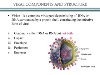 VIRAL COMPONENTS AND STRUCTURE
• Virion –is a complete virus particle consisting of RNA or
DNA surrounded by a protein shell, constituting the infective
form of virus
i. Genome - either DNA or RNA but not both
ii. Capsid
iii. Envelope
iv. Peplomers
v. Enzymes
 