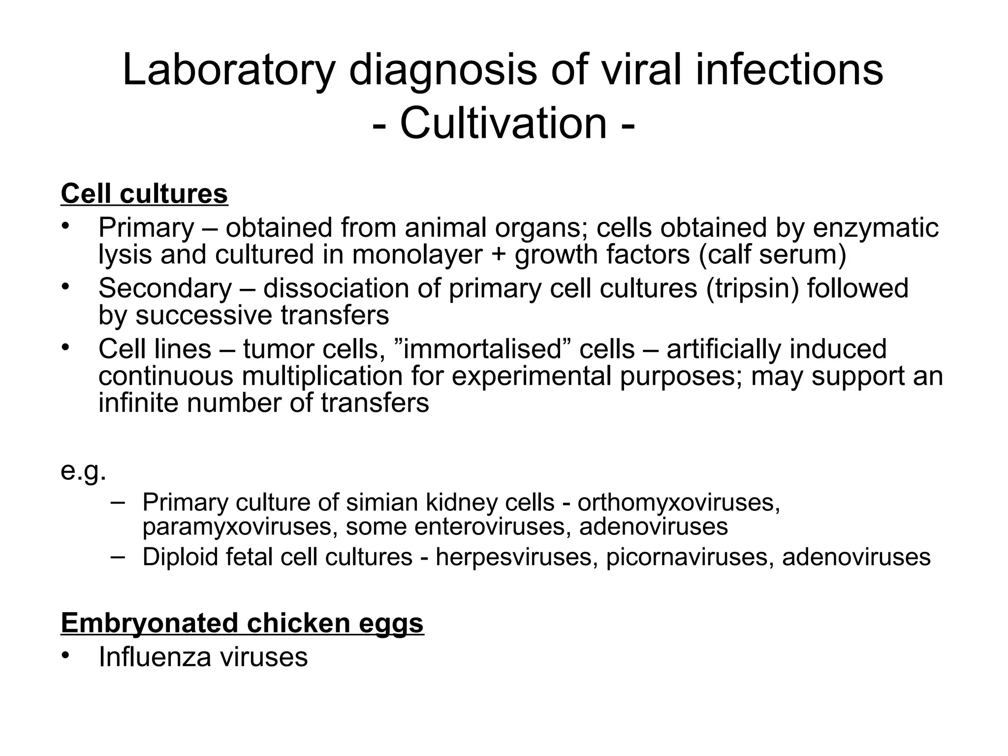 Laboratory diagnosis of viral infections
- Cultivation -
Cell cultures
• Primary – obtained from animal organs; cells obtained by enzymatic
lysis and cultured in monolayer + growth factors (calf serum)
• Secondary – dissociation of primary cell cultures (tripsin) followed
by successive transfers
• Cell lines – tumor cells, ”immortalised” cells – artificially induced
continuous multiplication for experimental purposes; may support an
infinite number of transfers
e.g.
– Primary culture of simian kidney cells - orthomyxoviruses,
paramyxoviruses, some enteroviruses, adenoviruses
– Diploid fetal cell cultures - herpesviruses, picornaviruses, adenoviruses
Embryonated chicken eggs
• Influenza viruses
 