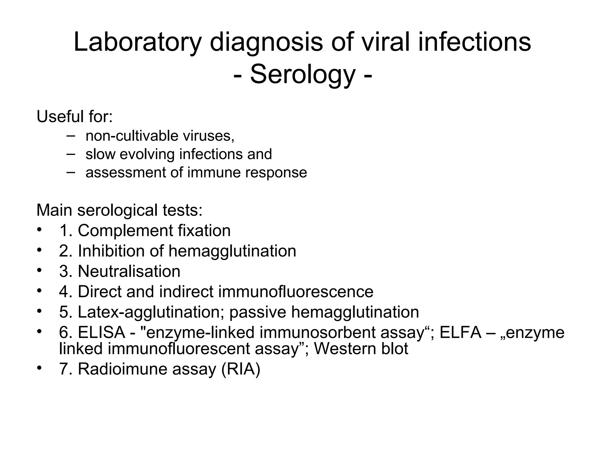 Laboratory diagnosis of viral infections
- Serology -
Useful for:
– non-cultivable viruses,
– slow evolving infections and
– assessment of immune response
Main serological tests:
• 1. Complement fixation
• 2. Inhibition of hemagglutination
• 3. Neutralisation
• 4. Direct and indirect immunofluorescence
• 5. Latex-agglutination; passive hemagglutination
• 6. ELISA - "enzyme-linked immunosorbent assay“; ELFA – „enzyme
linked immunofluorescent assay”; Western blot
• 7. Radioimune assay (RIA)
 