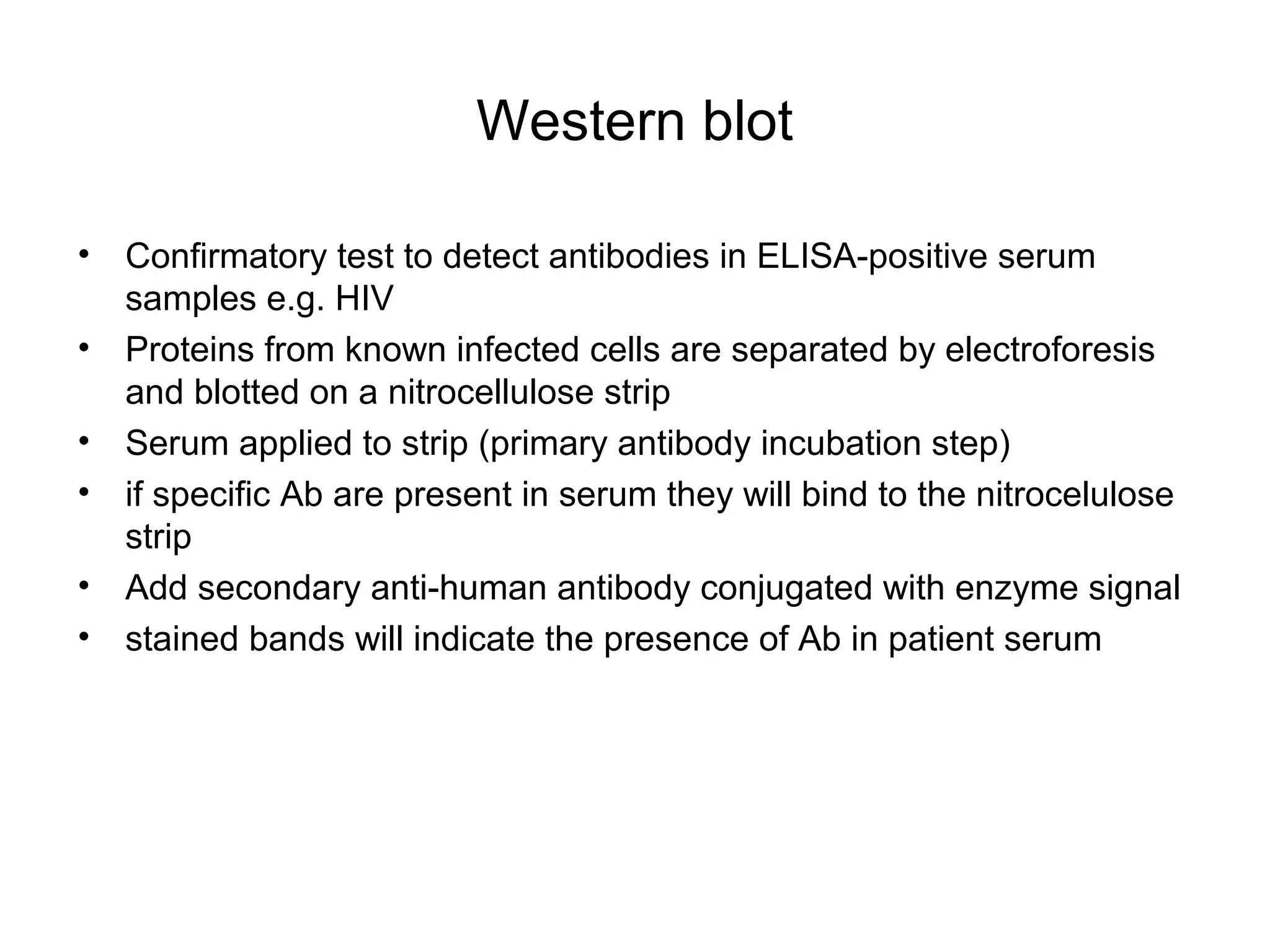 Western blot
• Confirmatory test to detect antibodies in ELISA-positive serum
samples e.g. HIV
• Proteins from known infected cells are separated by electroforesis
and blotted on a nitrocellulose strip
• Serum applied to strip (primary antibody incubation step)
• if specific Ab are present in serum they will bind to the nitrocelulose
strip
• Add secondary anti-human antibody conjugated with enzyme signal
• stained bands will indicate the presence of Ab in patient serum
 