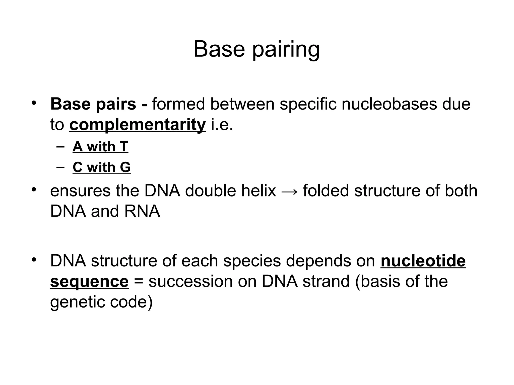 Base pairing
• Base pairs - formed between specific nucleobases due
to complementarity i.e.
– A with T
– C with G
• ensures the DNA double helix → folded structure of both
DNA and RNA
• DNA structure of each species depends on nucleotide
sequence = succession on DNA strand (basis of the
genetic code)
 