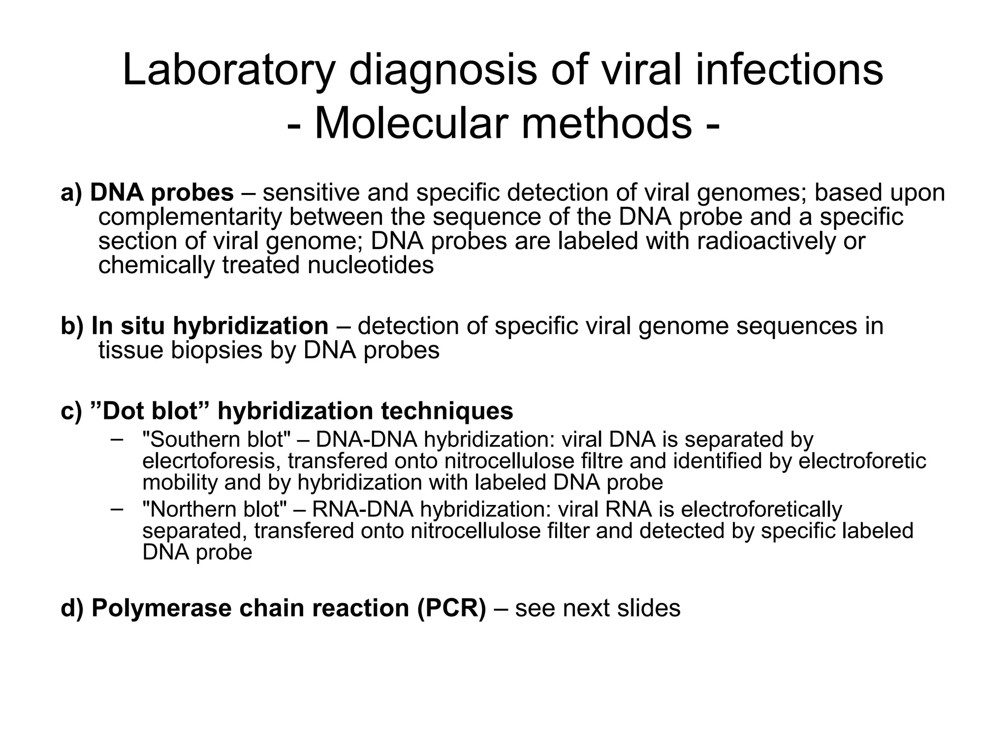 Laboratory diagnosis of viral infections
- Molecular methods -
a) DNA probes – sensitive and specific detection of viral genomes; based upon
complementarity between the sequence of the DNA probe and a specific
section of viral genome; DNA probes are labeled with radioactively or
chemically treated nucleotides
b) In situ hybridization – detection of specific viral genome sequences in
tissue biopsies by DNA probes
c) ”Dot blot” hybridization techniques
– "Southern blot" – DNA-DNA hybridization: viral DNA is separated by
elecrtoforesis, transfered onto nitrocellulose filtre and identified by electroforetic
mobility and by hybridization with labeled DNA probe
– "Northern blot" – RNA-DNA hybridization: viral RNA is electroforetically
separated, transfered onto nitrocellulose filter and detected by specific labeled
DNA probe
d) Polymerase chain reaction (PCR) – see next slides
 