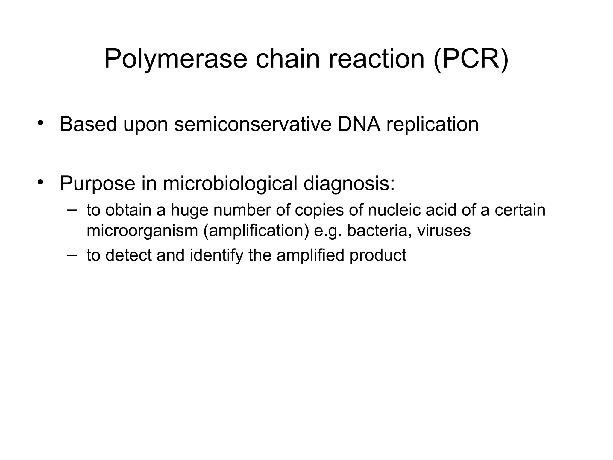 Polymerase chain reaction (PCR)
• Based upon semiconservative DNA replication
• Purpose in microbiological diagnosis:
– to obtain a huge number of copies of nucleic acid of a certain
microorganism (amplification) e.g. bacteria, viruses
– to detect and identify the amplified product
 
