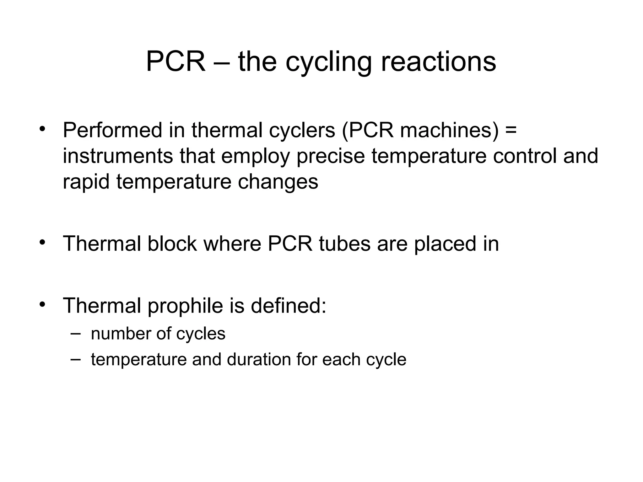 PCR – the cycling reactions
• Performed in thermal cyclers (PCR machines) =
instruments that employ precise temperature control and
rapid temperature changes
• Thermal block where PCR tubes are placed in
• Thermal prophile is defined:
– number of cycles
– temperature and duration for each cycle
 
