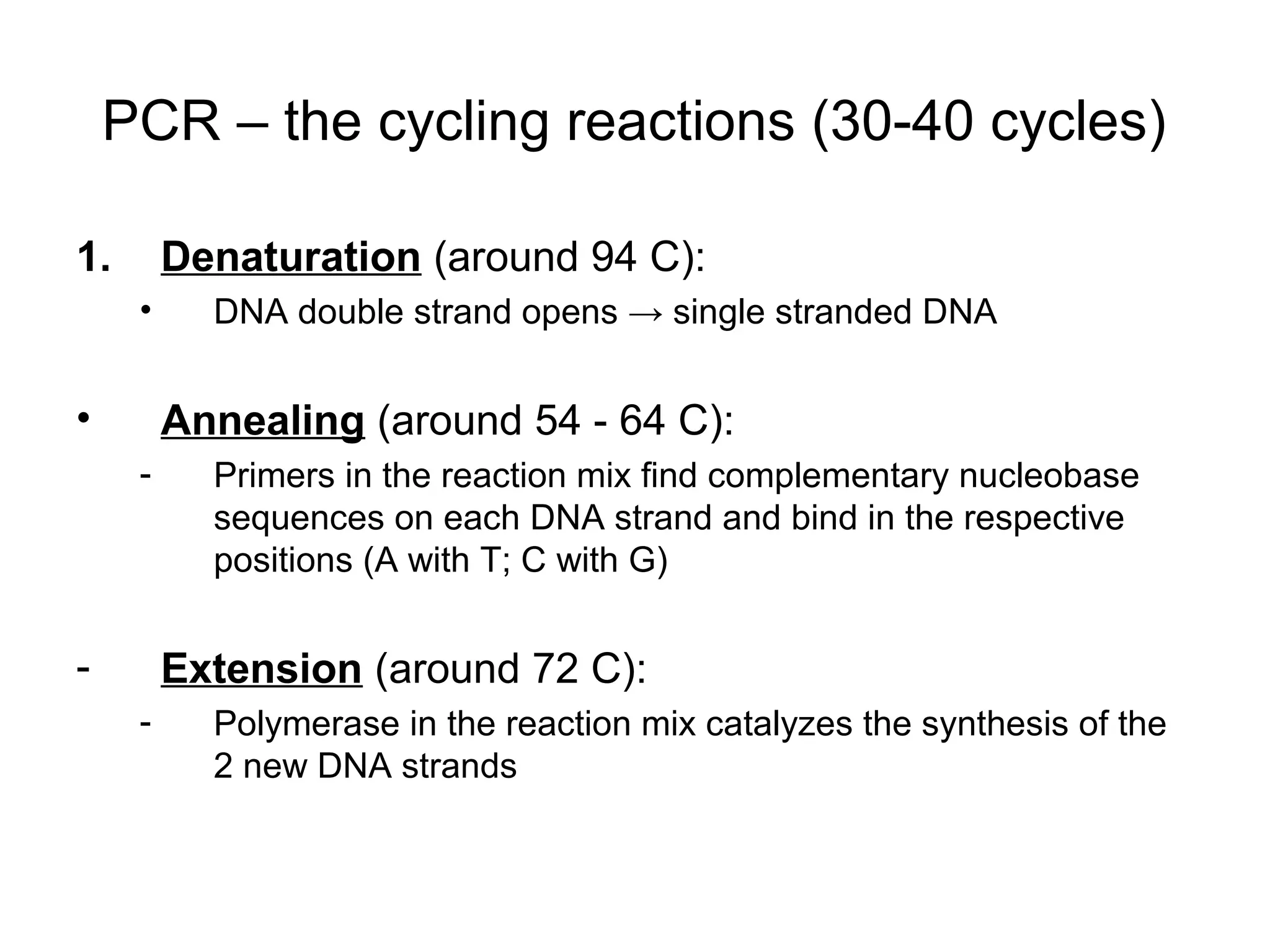 PCR – the cycling reactions (30-40 cycles)
1. Denaturation (around 94 C):
• DNA double strand opens → single stranded DNA
• Annealing (around 54 - 64 C):
- Primers in the reaction mix find complementary nucleobase
sequences on each DNA strand and bind in the respective
positions (A with T; C with G)
- Extension (around 72 C):
- Polymerase in the reaction mix catalyzes the synthesis of the
2 new DNA strands
 