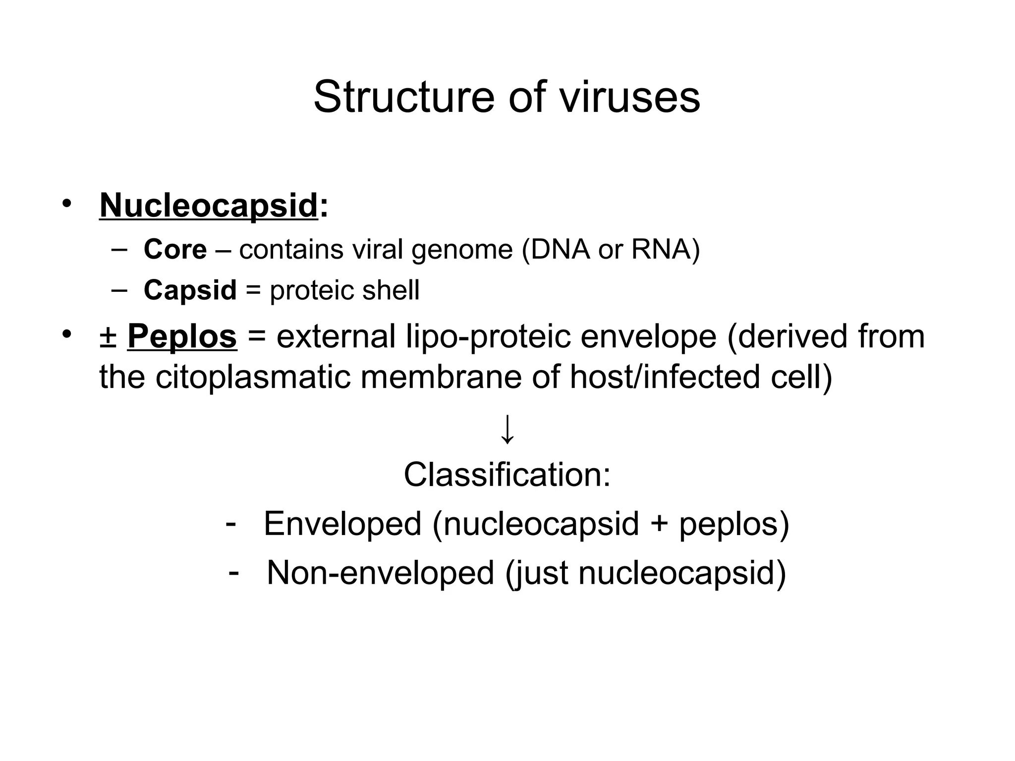 Structure of viruses
• Nucleocapsid:
– Core – contains viral genome (DNA or RNA)
– Capsid = proteic shell
• ± Peplos = external lipo-proteic envelope (derived from
the citoplasmatic membrane of host/infected cell)
↓
Classification:
- Enveloped (nucleocapsid + peplos)
- Non-enveloped (just nucleocapsid)
 