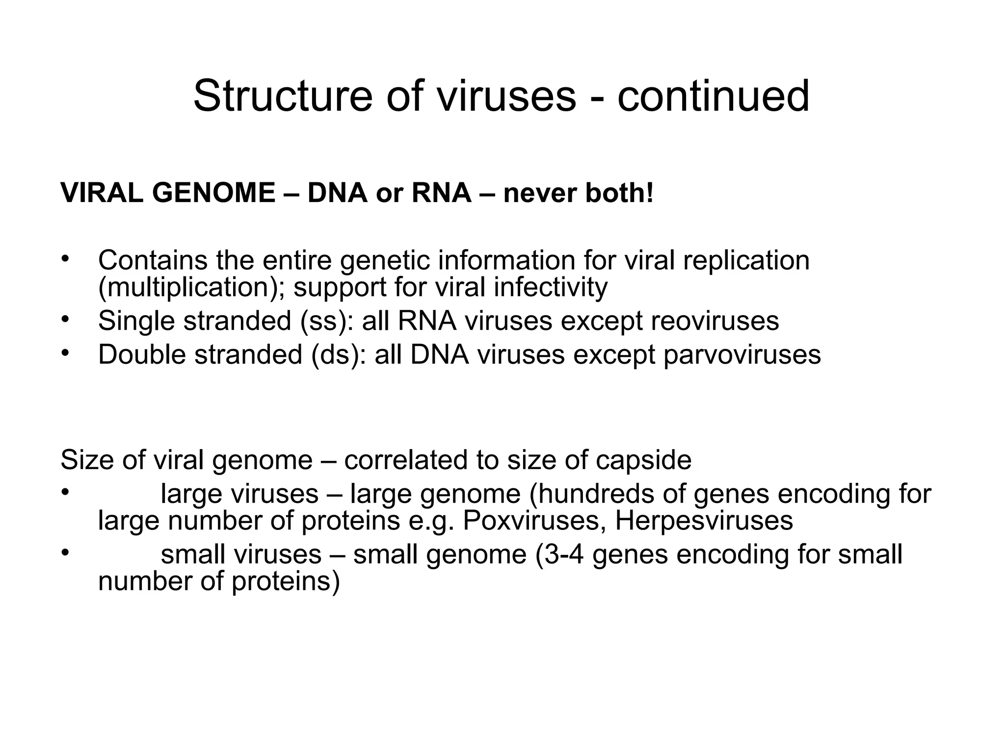 Structure of viruses - continued
VIRAL GENOME – DNA or RNA – never both!
• Contains the entire genetic information for viral replication
(multiplication); support for viral infectivity
• Single stranded (ss): all RNA viruses except reoviruses
• Double stranded (ds): all DNA viruses except parvoviruses
Size of viral genome – correlated to size of capside
• large viruses – large genome (hundreds of genes encoding for
large number of proteins e.g. Poxviruses, Herpesviruses
• small viruses – small genome (3-4 genes encoding for small
number of proteins)
 