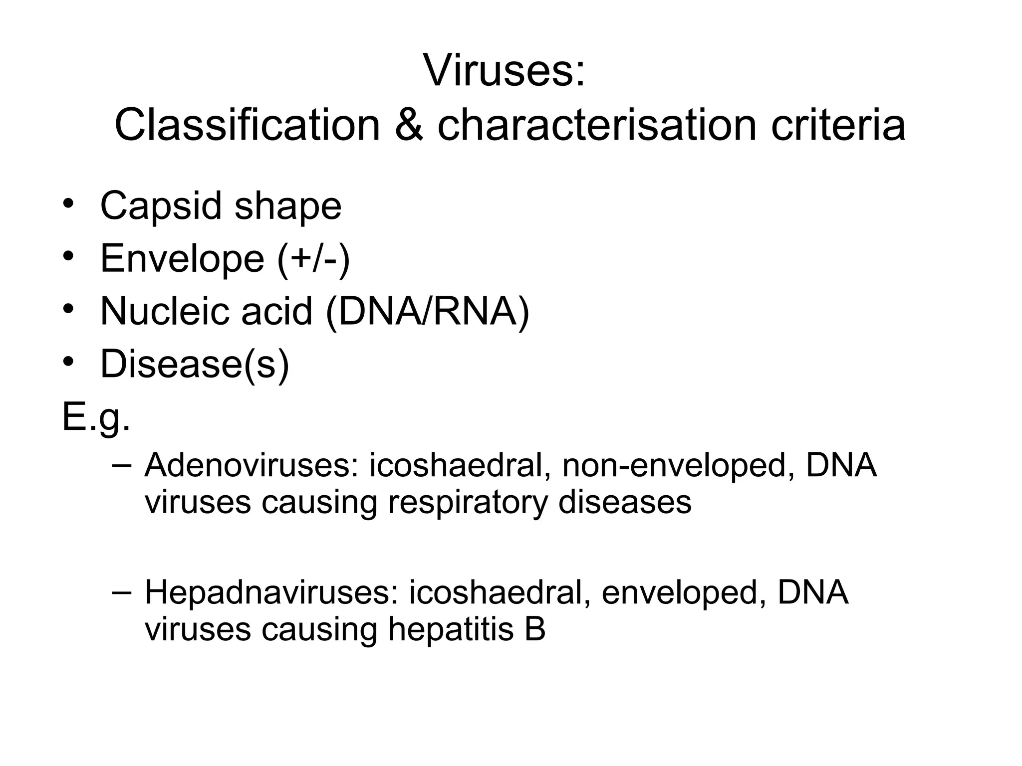 Viruses:
Classification & characterisation criteria
• Capsid shape
• Envelope (+/-)
• Nucleic acid (DNA/RNA)
• Disease(s)
E.g.
– Adenoviruses: icoshaedral, non-enveloped, DNA
viruses causing respiratory diseases
– Hepadnaviruses: icoshaedral, enveloped, DNA
viruses causing hepatitis B
 