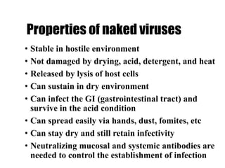 Properties of naked viruses
• Stable in hostile environment
• Not damaged by drying, acid, detergent, and heat
• Released by lysis of host cells
• Can sustain in dry environment
• Can infect the GI (gastrointestinal tract) and
survive in the acid condition
• Can spread easily via hands, dust, fomites, etc
• Can stay dry and still retain infectivity
• Neutralizing mucosal and systemic antibodies are
needed to control the establishment of infection
 
