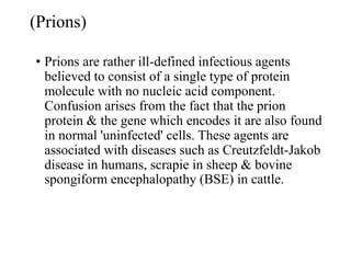 (Prions)
• Prions are rather ill-defined infectious agents
believed to consist of a single type of protein
molecule with no nucleic acid component.
Confusion arises from the fact that the prion
protein & the gene which encodes it are also found
in normal 'uninfected' cells. These agents are
associated with diseases such as Creutzfeldt-Jakob
disease in humans, scrapie in sheep & bovine
spongiform encephalopathy (BSE) in cattle.
 