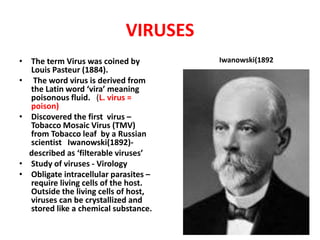 VIRUSES
• The term Virus was coined by
Louis Pasteur (1884).
• The word virus is derived from
the Latin word ‘vira’ meaning
poisonous fluid. (L. virus =
poison)
• Discovered the first virus –
Tobacco Mosaic Virus (TMV)
from Tobacco leaf by a Russian
scientist Iwanowski(1892)-
described as ‘filterable viruses’
• Study of viruses - Virology
• Obligate intracellular parasites –
require living cells of the host.
Outside the living cells of host,
viruses can be crystallized and
stored like a chemical substance.
Iwanowski(1892
 
