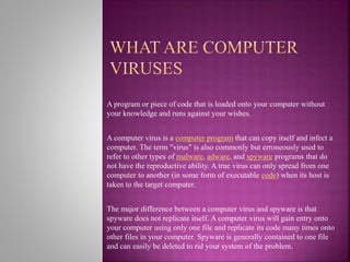 A program or piece of code that is loaded onto your computer without
your knowledge and runs against your wishes.
A computer virus is a computer program that can copy itself and infect a
computer. The term "virus" is also commonly but erroneously used to
refer to other types of malware, adware, and spyware programs that do
not have the reproductive ability. A true virus can only spread from one
computer to another (in some form of executable code) when its host is
taken to the target computer.
The major difference between a computer virus and spyware is that
spyware does not replicate itself. A computer virus will gain entry onto
your computer using only one file and replicate its code many times onto
other files in your computer. Spyware is generally contained to one file
and can easily be deleted to rid your system of the problem.
 