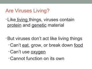 Are Viruses Living?
•Like living things, viruses contain
protein and genetic material
•But viruses don’t act like living things
•Can’t eat, grow, or break down food
•Can’t use oxygen
•Cannot function on its own
 
