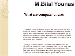 What are computer virusesWhat are computer viruses
A program or piece of code that is loaded onto your computer without
your knowledge and runs against your wishes.
A computer virus is a computer program that can copy itself and infect a
computer. The term "virus" is also commonly but erroneously used to
refer to other types of malware, adware, and spyware programs that do
not have the reproductive ability. A true virus can only spread from one
computer to another (in some form of executable code) when its host is
taken to the target computer.
The major difference between a computer virus and spyware is that
spyware does not replicate itself. A computer virus will gain entry onto
your computer using only one file and replicate its code many times
onto other files in your computer. Spyware is generally contained to one
file and can easily be deleted to rid your system of the problem.
 
