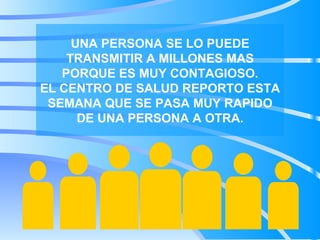 UNA PERSONA SE LO PUEDE TRANSMITIR A MILLONES MAS PORQUE ES MUY CONTAGIOSO. EL CENTRO DE SALUD REPORTO ESTA SEMANA QUE SE PASA MUY RAPIDO DE UNA PERSONA A OTRA.