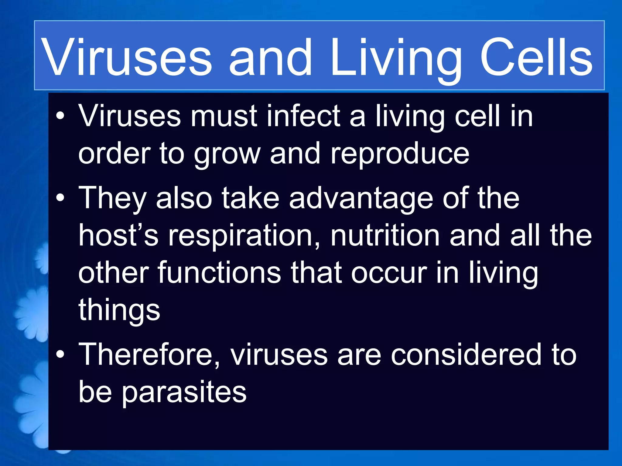 Viruses and Living Cells
• Viruses must infect a living cell in
  order to grow and reproduce
• They also take advantage of the
  host’s respiration, nutrition and all the
  other functions that occur in living
  things
• Therefore, viruses are considered to
  be parasites
 