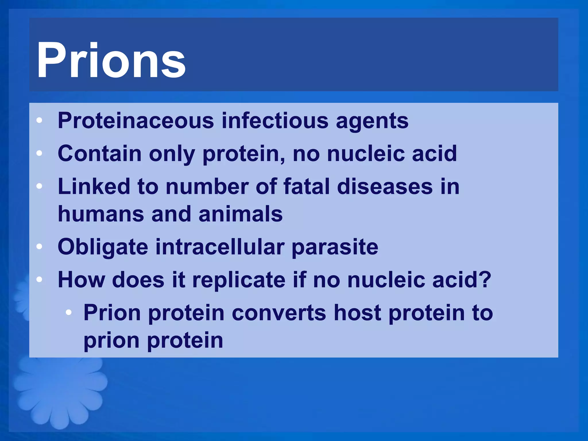 Prions
• Proteinaceous infectious agents
• Contain only protein, no nucleic acid
• Linked to number of fatal diseases in
  humans and animals
• Obligate intracellular parasite
• How does it replicate if no nucleic acid?
   • Prion protein converts host protein to
     prion protein
 