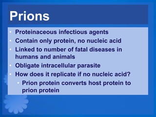 Prions
• Proteinaceous infectious agents
• Contain only protein, no nucleic acid
• Linked to number of fatal diseases in
  humans and animals
• Obligate intracellular parasite
• How does it replicate if no nucleic acid?
   • Prion protein converts host protein to
     prion protein
 