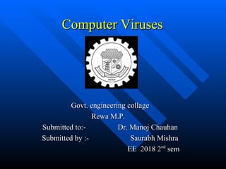 Computer VirusesComputer Viruses
Govt. engineering collageGovt. engineering collage
Rewa M.P.Rewa M.P.
Submitted to:- Dr. Manoj ChauhanSubmitted to:- Dr. Manoj Chauhan
Submitted by :- Saurabh MishraSubmitted by :- Saurabh Mishra
EE 2018 2EE 2018 2ndnd
semsem
Govt. engineering collageGovt. engineering collage
Rewa M.P.Rewa M.P.
Submitted to:- Dr. Manoj ChauhanSubmitted to:- Dr. Manoj Chauhan
Submitted by :- Saurabh MishraSubmitted by :- Saurabh Mishra
EE 2018 2EE 2018 2ndnd
semsem
 