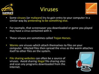 Viruses
• Some viruses (or malware) try to gain entry to your computer in a
  similar way by pretending to be something else.

• For example, that screensaver you downloaded or game you played
  may have a virus contained with it.

• These viruses are sometimes called Trojan Horses.

• Worms are viruses which attach themselves to files on your
  computer. Infected files then spread the virus as the worm attaches
  itself to other files on the system.

• File sharing websites can often be a source of
  viruses. Avoid sharing illegal file-sharing sites
  and scan any programs downloaded from the
  Internet.
 