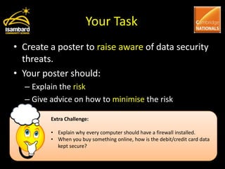 Your Task
• Create a poster to raise aware of data security
  threats.
• Your poster should:
  – Explain the risk
  – Give advice on how to minimise the risk

         Extra Challenge:

         • Explain why every computer should have a firewall installed.
         • When you buy something online, how is the debit/credit card data
           kept secure?
 