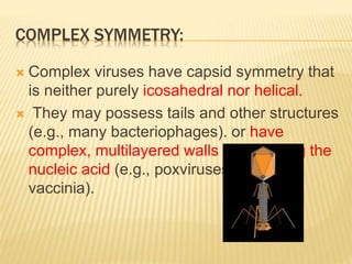 COMPLEX SYMMETRY:
 Complex viruses have capsid symmetry that
is neither purely icosahedral nor helical.
 They may possess tails and other structures
(e.g., many bacteriophages). or have
complex, multilayered walls surrounding the
nucleic acid (e.g., poxviruses such as
vaccinia).
 