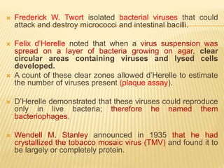  Frederick W. Twort isolated bacterial viruses that could
attack and destroy micrococci and intestinal bacilli.
 Felix d’Herelle noted that when a virus suspension was
spread on a layer of bacteria growing on agar, clear
circular areas containing viruses and lysed cells
developed.
 A count of these clear zones allowed d’Herelle to estimate
the number of viruses present (plaque assay).
 D’Herelle demonstrated that these viruses could reproduce
only in live bacteria; therefore he named them
bacteriophages.
 Wendell M. Stanley announced in 1935 that he had
crystallized the tobacco mosaic virus (TMV) and found it to
be largely or completely protein.
 