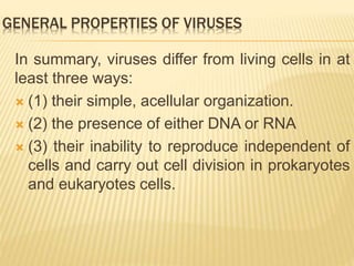 GENERAL PROPERTIES OF VIRUSES
In summary, viruses differ from living cells in at
least three ways:
 (1) their simple, acellular organization.
 (2) the presence of either DNA or RNA
 (3) their inability to reproduce independent of
cells and carry out cell division in prokaryotes
and eukaryotes cells.
 
