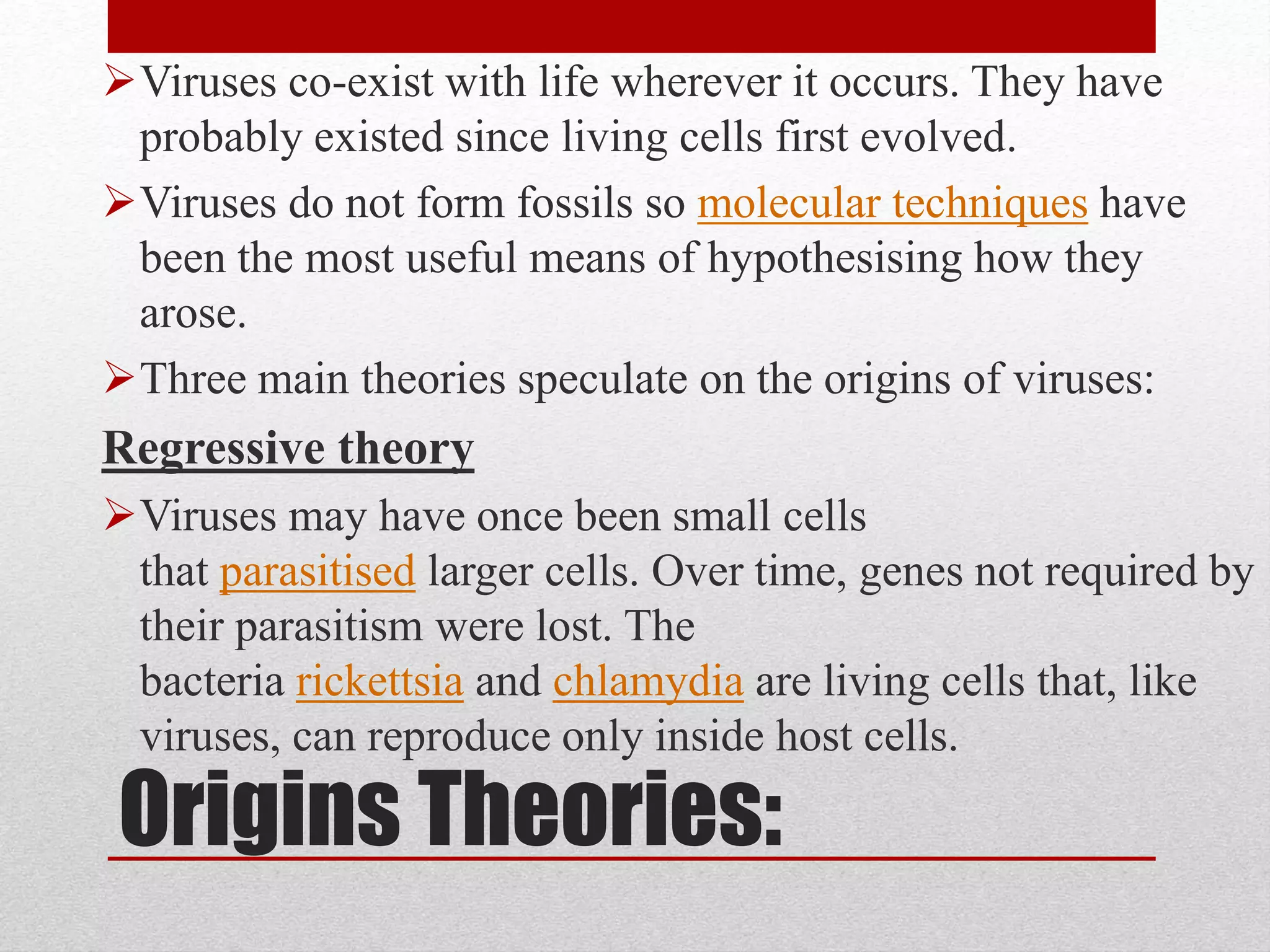 Origins Theories:
Viruses co-exist with life wherever it occurs. They have
probably existed since living cells first evolved.
Viruses do not form fossils so molecular techniques have
been the most useful means of hypothesising how they
arose.
Three main theories speculate on the origins of viruses:
Regressive theory
Viruses may have once been small cells
that parasitised larger cells. Over time, genes not required by
their parasitism were lost. The
bacteria rickettsia and chlamydia are living cells that, like
viruses, can reproduce only inside host cells.
 